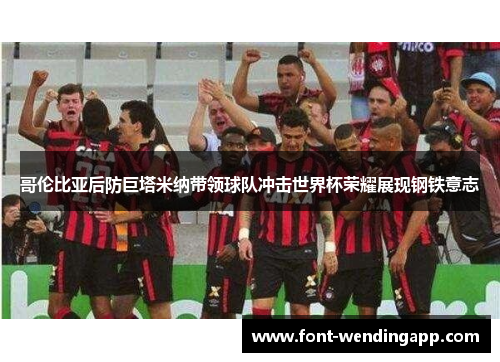 哥伦比亚后防巨塔米纳带领球队冲击世界杯荣耀展现钢铁意志