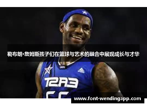 勒布朗·詹姆斯孩子们在篮球与艺术的融合中展现成长与才华
