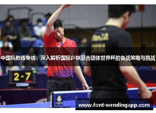 中国队教练专访：深入解析国际乒联混合团体世界杯的备战策略与挑战