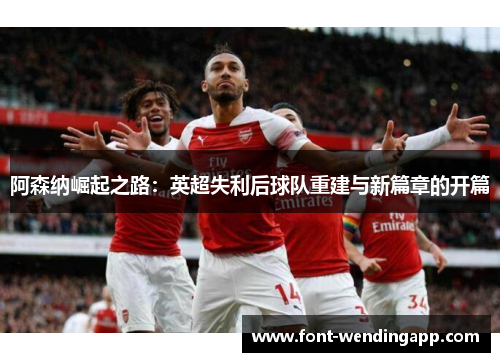 阿森纳崛起之路：英超失利后球队重建与新篇章的开篇