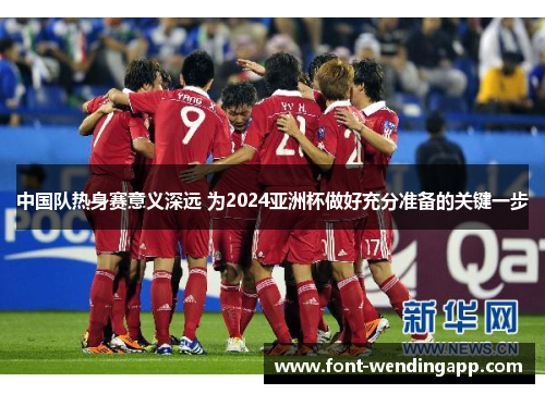 中国队热身赛意义深远 为2024亚洲杯做好充分准备的关键一步