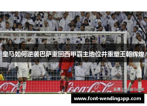 皇马如何逆袭巴萨重回西甲霸主地位并重塑王朝辉煌