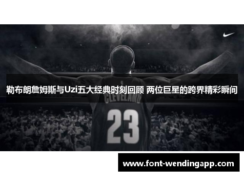 勒布朗詹姆斯与Uzi五大经典时刻回顾 两位巨星的跨界精彩瞬间