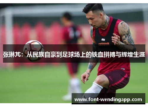 张琳芃：从民族自豪到足球场上的铁血拼搏与辉煌生涯